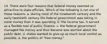 14. There were four reasons that federal money seemed so attractive to state officials. Which of the following is not one of those reasons. a. during most of the nineteenth century and the early twentieth century the federal government was taking in more money than it was spending. b. the income tax. It served as a flexible tool of public finance. c. the federal government managed the money and thus became less worried about the public debt. d. states wanted to give up as much local control as possible. e. the politics of "free money."