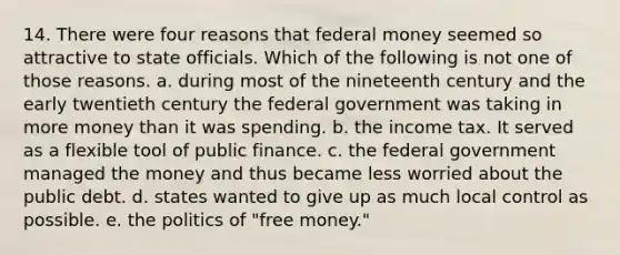 14. There were four reasons that federal money seemed so attractive to state officials. Which of the following is not one of those reasons. a. during most of the nineteenth century and the early twentieth century the federal government was taking in more money than it was spending. b. the income tax. It served as a flexible tool of public finance. c. the federal government managed the money and thus became less worried about the public debt. d. states wanted to give up as much local control as possible. e. the politics of "free money."