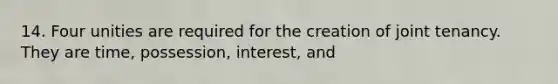 14. Four unities are required for the creation of joint tenancy. They are time, possession, interest, and