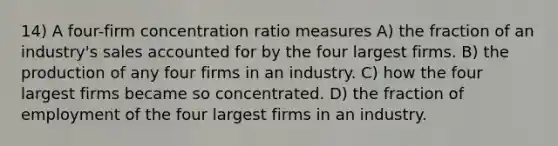 14) A four-firm concentration ratio measures A) the fraction of an industry's sales accounted for by the four largest firms. B) the production of any four firms in an industry. C) how the four largest firms became so concentrated. D) the fraction of employment of the four largest firms in an industry.