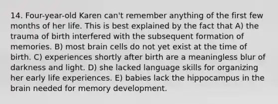 14. Four-year-old Karen can't remember anything of the first few months of her life. This is best explained by the fact that A) the trauma of birth interfered with the subsequent formation of memories. B) most brain cells do not yet exist at the time of birth. C) experiences shortly after birth are a meaningless blur of darkness and light. D) she lacked language skills for organizing her early life experiences. E) babies lack the hippocampus in the brain needed for memory development.