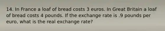 14. In France a loaf of bread costs 3 euros. In Great Britain a loaf of bread costs 4 pounds. If the exchange rate is .9 pounds per euro, what is the real exchange rate?