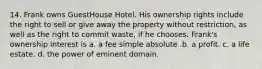 14. Frank owns GuestHouse Hotel. His ownership rights include the right to sell or give away the property without restriction, as well as the right to commit waste, if he chooses. Frank's ownership interest is a. a fee simple absolute .b. a profit. c. a life estate. d. the power of eminent domain.