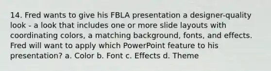 14. Fred wants to give his FBLA presentation a designer-quality look - a look that includes one or more slide layouts with coordinating colors, a matching background, fonts, and effects. Fred will want to apply which PowerPoint feature to his presentation? a. Color b. Font c. Effects d. Theme