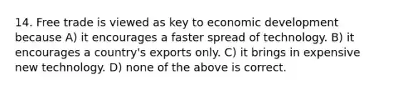 14. Free trade is viewed as key to economic development because A) it encourages a faster spread of technology. B) it encourages a country's exports only. C) it brings in expensive new technology. D) none of the above is correct.