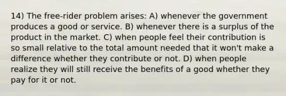 14) The free-rider problem arises: A) whenever the government produces a good or service. B) whenever there is a surplus of the product in the market. C) when people feel their contribution is so small relative to the total amount needed that it won't make a difference whether they contribute or not. D) when people realize they will still receive the benefits of a good whether they pay for it or not.