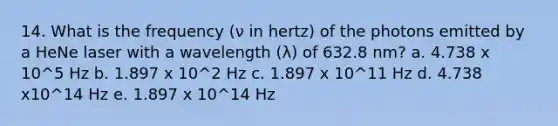 14. What is the frequency (ν in hertz) of the photons emitted by a HeNe laser with a wavelength (λ) of 632.8 nm? a. 4.738 x 10^5 Hz b. 1.897 x 10^2 Hz c. 1.897 x 10^11 Hz d. 4.738 x10^14 Hz e. 1.897 x 10^14 Hz