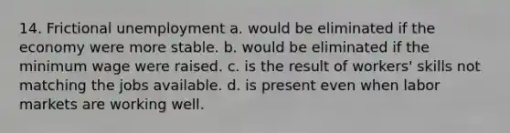 14. Frictional unemployment a. would be eliminated if the economy were more stable. b. would be eliminated if the minimum wage were raised. c. is the result of workers' skills not matching the jobs available. d. is present even when labor markets are working well.