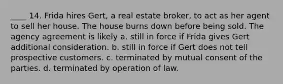 ____ 14. Frida hires Gert, a real estate broker, to act as her agent to sell her house. The house burns down before being sold. The agency agreement is likely a. still in force if Frida gives Gert additional consideration. b. still in force if Gert does not tell prospective customers. c. terminated by mutual consent of the parties. d. terminated by operation of law.