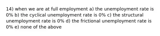 14) when we are at full employment a) the unemployment rate is 0% b) the cyclical unemployment rate is 0% c) the structural unemployment rate is 0% d) the frictional unemployment rate is 0% e) none of the above