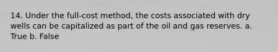 14. Under the full-cost method, the costs associated with dry wells can be capitalized as part of the oil and gas reserves. a. True b. False