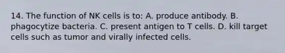 14. The function of NK cells is to: A. produce antibody. B. phagocytize bacteria. C. present antigen to T cells. D. kill target cells such as tumor and virally infected cells.