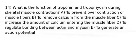 14) What is the function of troponin and tropomyosin during skeletal muscle contraction? A) To prevent over-contraction of muscle fibers B) To remove calcium from the muscle fiber C) To increase the amount of calcium entering the muscle fiber D) To regulate bonding between actin and myosin E) To generate an action potential