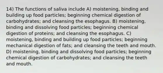 14) The functions of saliva include A) moistening, binding and building up food particles; beginning chemical digestion of carbohydrates; and cleansing the esophagus. B) moistening, binding and dissolving food particles; beginning chemical digestion of proteins; and cleansing the esophagus. C) moistening, binding and building up food particles; beginning mechanical digestion of fats; and cleansing the teeth and mouth. D) moistening, binding and dissolving food particles; beginning chemical digestion of carbohydrates; and cleansing the teeth and mouth.