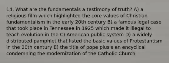 14. What are the fundamentals a testimony of truth? A) a religious film which highlighted the core values of Christian fundamentalism in the early 20th century B) a famous legal case that took place in Tennessee in 1925 which made it illegal to teach evolution in the C) American public system D) a widely distributed pamphlet that listed the basic values of Protestantism in the 20th century E) the title of pope pius's en encyclical condemning the modernization of the Catholic Church