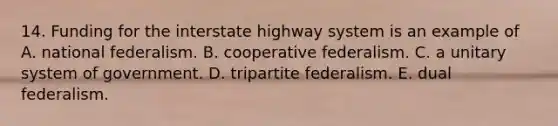 14. Funding for the interstate highway system is an example of A. national federalism. B. cooperative federalism. C. a unitary system of government. D. tripartite federalism. E. dual federalism.