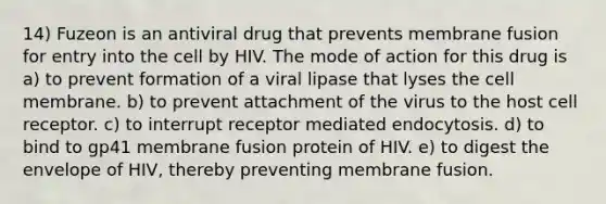 14) Fuzeon is an antiviral drug that prevents membrane fusion for entry into the cell by HIV. The mode of action for this drug is a) to prevent formation of a viral lipase that lyses the cell membrane. b) to prevent attachment of the virus to the host cell receptor. c) to interrupt receptor mediated endocytosis. d) to bind to gp41 membrane fusion protein of HIV. e) to digest the envelope of HIV, thereby preventing membrane fusion.