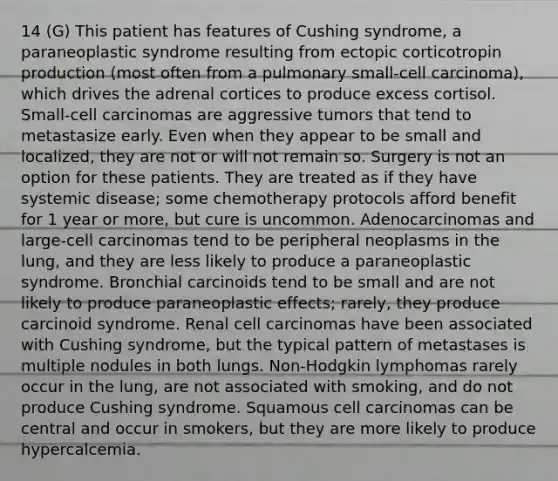 14 (G) This patient has features of Cushing syndrome, a paraneoplastic syndrome resulting from ectopic corticotropin production (most often from a pulmonary small-cell carcinoma), which drives the adrenal cortices to produce excess cortisol. Small-cell carcinomas are aggressive tumors that tend to metastasize early. Even when they appear to be small and localized, they are not or will not remain so. Surgery is not an option for these patients. They are treated as if they have systemic disease; some chemotherapy protocols afford benefit for 1 year or more, but cure is uncommon. Adenocarcinomas and large-cell carcinomas tend to be peripheral neoplasms in the lung, and they are less likely to produce a paraneoplastic syndrome. Bronchial carcinoids tend to be small and are not likely to produce paraneoplastic effects; rarely, they produce carcinoid syndrome. Renal cell carcinomas have been associated with Cushing syndrome, but the typical pattern of metastases is multiple nodules in both lungs. Non-Hodgkin lymphomas rarely occur in the lung, are not associated with smoking, and do not produce Cushing syndrome. Squamous cell carcinomas can be central and occur in smokers, but they are more likely to produce hypercalcemia.