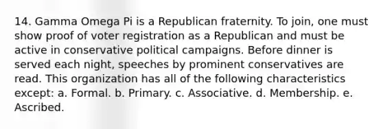 14. Gamma Omega Pi is a Republican fraternity. To join, one must show proof of voter registration as a Republican and must be active in conservative political campaigns. Before dinner is served each night, speeches by prominent conservatives are read. This organization has all of the following characteristics except: a. Formal. b. Primary. c. Associative. d. Membership. e. Ascribed.