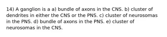 14) A ganglion is a a) bundle of axons in the CNS. b) cluster of dendrites in either the CNS or the PNS. c) cluster of neurosomas in the PNS. d) bundle of axons in the PNS. e) cluster of neurosomas in the CNS.