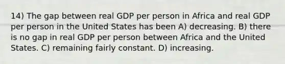 14) The gap between real GDP per person in Africa and real GDP per person in the United States has been A) decreasing. B) there is no gap in real GDP per person between Africa and the United States. C) remaining fairly constant. D) increasing.