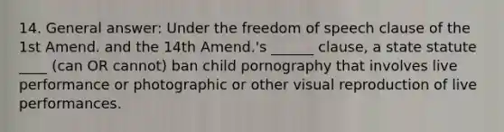 14. General answer: Under the freedom of speech clause of the 1st Amend. and the 14th Amend.'s ______ clause, a state statute ____ (can OR cannot) ban child pornography that involves live performance or photographic or other visual reproduction of live performances.