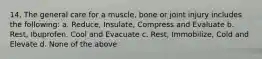 14. The general care for a muscle, bone or joint injury includes the following: a. Reduce, Insulate, Compress and Evaluate b. Rest, Ibuprofen, Cool and Evacuate c. Rest, Immobilize, Cold and Elevate d. None of the above