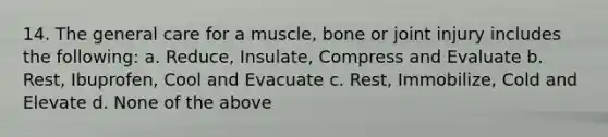 14. The general care for a muscle, bone or joint injury includes the following: a. Reduce, Insulate, Compress and Evaluate b. Rest, Ibuprofen, Cool and Evacuate c. Rest, Immobilize, Cold and Elevate d. None of the above