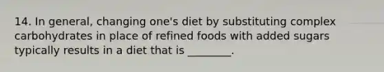 14. In general, changing one's diet by substituting complex carbohydrates in place of refined foods with added sugars typically results in a diet that is ________.