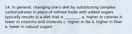 14. In general, changing one's diet by substituting complex carbohydrates in place of refined foods with added sugars typically results in a diet that is ________. a. higher in calories b. lower in vitamins and minerals c. higher in fat d. higher in fiber e. lower in natural sugars