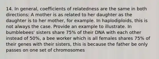 14. In general, coefficients of relatedness are the same in both directions: A mother is as related to her daughter as the daughter is to her mother, for example. In haplodiploids, this is not always the case. Provide an example to illustrate. In bumblebees' sisters share 75% of their DNA with each other instead of 50%, a bee worker which is all females shares 75% of their genes with their sisters, this is because the father be only passes on one set of chromosomes