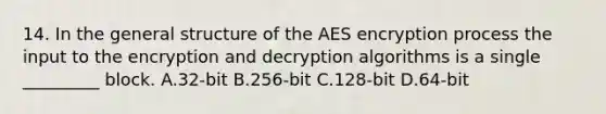 14. In the general structure of the AES encryption process the input to the encryption and decryption algorithms is a single _________ block. A.32-bit B.256-bit C.128-bit D.64-bit