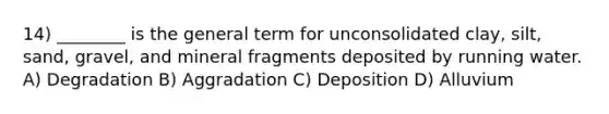 14) ________ is the general term for unconsolidated clay, silt, sand, gravel, and mineral fragments deposited by running water. A) Degradation B) Aggradation C) Deposition D) Alluvium