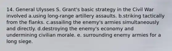 14. General Ulysses S. Grant's basic strategy in the Civil War involved a.using long-range artillery assaults. b.striking tactically from the flanks. c.assailing the enemy's armies simultaneously and directly. d.destroying the enemy's economy and undermining civilian morale. e. surrounding enemy armies for a long siege.