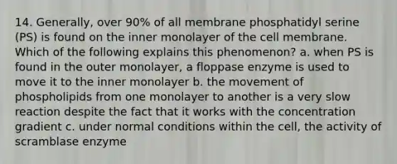 14. Generally, over 90% of all membrane phosphatidyl serine (PS) is found on the inner monolayer of the cell membrane. Which of the following explains this phenomenon? a. when PS is found in the outer monolayer, a floppase enzyme is used to move it to the inner monolayer b. the movement of phospholipids from one monolayer to another is a very slow reaction despite the fact that it works with the concentration gradient c. under normal conditions within the cell, the activity of scramblase enzyme