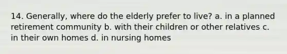 14. Generally, where do the elderly prefer to live? a. in a planned retirement community b. with their children or other relatives c. in their own homes d. in nursing homes