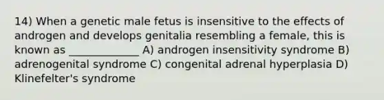 14) When a genetic male fetus is insensitive to the effects of androgen and develops genitalia resembling a female, this is known as _____________ A) androgen insensitivity syndrome B) adrenogenital syndrome C) congenital adrenal hyperplasia D) Klinefelter's syndrome