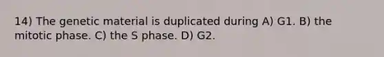 14) The genetic material is duplicated during A) G1. B) the mitotic phase. C) the S phase. D) G2.