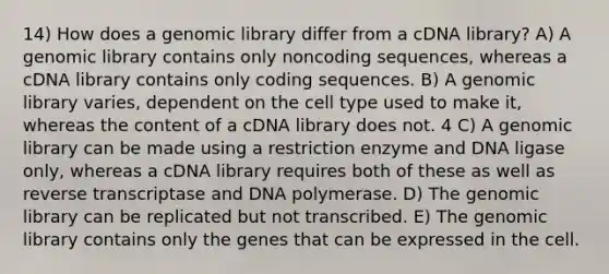 14) How does a genomic library differ from a cDNA library? A) A genomic library contains only noncoding sequences, whereas a cDNA library contains only coding sequences. B) A genomic library varies, dependent on the cell type used to make it, whereas the content of a cDNA library does not. 4 C) A genomic library can be made using a restriction enzyme and DNA ligase only, whereas a cDNA library requires both of these as well as reverse transcriptase and DNA polymerase. D) The genomic library can be replicated but not transcribed. E) The genomic library contains only the genes that can be expressed in the cell.