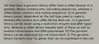 14) How does a genomic library differ from a cDNA library? A) A genomic library contains only noncoding sequences, whereas a cDNA library contains only coding sequences. B) A genomic library varies, dependent on the cell type used to make it, whereas the content of a cDNA library does not. C) A genomic library can be made using a restriction enzyme and DNA ligase only, whereas a cDNA library requires both of these as well as reverse transcriptase and DNA polymerase. D) The genomic library can be replicated but not transcribed. E) The genomic library contains only the genes that can be expressed in the cell.