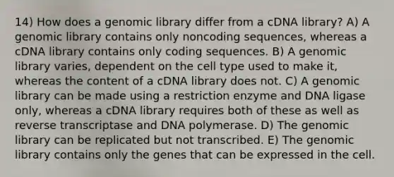 14) How does a genomic library differ from a cDNA library? A) A genomic library contains only noncoding sequences, whereas a cDNA library contains only coding sequences. B) A genomic library varies, dependent on the cell type used to make it, whereas the content of a cDNA library does not. C) A genomic library can be made using a restriction enzyme and DNA ligase only, whereas a cDNA library requires both of these as well as reverse transcriptase and DNA polymerase. D) The genomic library can be replicated but not transcribed. E) The genomic library contains only the genes that can be expressed in the cell.