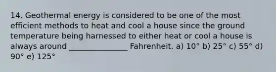 14. Geothermal energy is considered to be one of the most efficient methods to heat and cool a house since the ground temperature being harnessed to either heat or cool a house is always around _______________ Fahrenheit. a) 10° b) 25° c) 55° d) 90° e) 125°