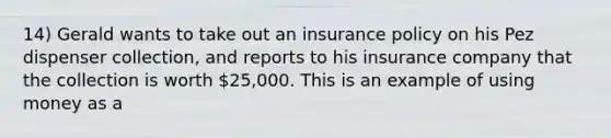 14) Gerald wants to take out an insurance policy on his Pez dispenser collection, and reports to his insurance company that the collection is worth 25,000. This is an example of using money as a