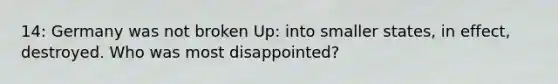 14: Germany was not broken Up: into smaller states, in effect, destroyed. Who was most disappointed?