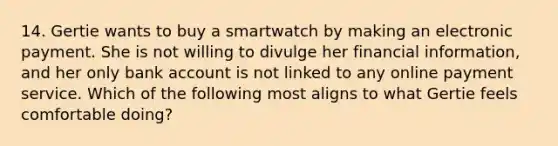 14. Gertie wants to buy a smartwatch by making an electronic payment. She is not willing to divulge her financial information, and her only bank account is not linked to any online payment service. Which of the following most aligns to what Gertie feels comfortable doing?