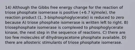 14) Although the <a href='https://www.questionai.com/knowledge/kJYzjvNa6b-gibbs-free-energy' class='anchor-knowledge'>gibbs free energy</a> change for the reaction of triose phosphate isomerase is positive (+6.7 kj/mole), the reaction product (1, 3-bisphosphoglycerate) is reduced to zero because A) triose phosphate isomerase is written left to right. B) triosephosphate isomerase is complexed to phosphoglycerate kinase, the next step in the sequence of reactions. C) there are too few molecules of dihydroxyacetone phosphate available. D) there are allosteric stimulants of triose phosphate isomerase.