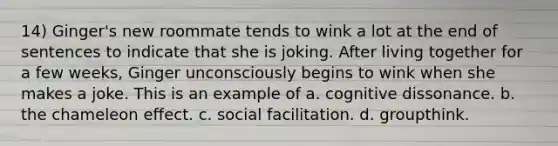 14) Ginger's new roommate tends to wink a lot at the end of sentences to indicate that she is joking. After living together for a few weeks, Ginger unconsciously begins to wink when she makes a joke. This is an example of a. cognitive dissonance. b. the chameleon effect. c. social facilitation. d. groupthink.