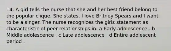 14. A girl tells the nurse that she and her best friend belong to the popular clique. She states, I love Britney Spears and I want to be a singer. The nurse recognizes the girls statement as characteristic of peer relationships in: a Early adolescence . b Middle adolescence . c Late adolescence . d Entire adolescent period .