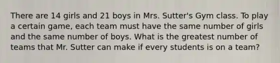 There are 14 girls and 21 boys in Mrs. Sutter's Gym class. To play a certain game, each team must have the same number of girls and the same number of boys. What is the greatest number of teams that Mr. Sutter can make if every students is on a team?