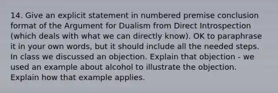 14. Give an explicit statement in numbered premise conclusion format of the Argument for Dualism from Direct Introspection (which deals with what we can directly know). OK to paraphrase it in your own words, but it should include all the needed steps. In class we discussed an objection. Explain that objection - we used an example about alcohol to illustrate the objection. Explain how that example applies.